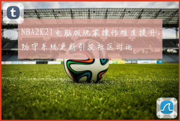NBA2K21电脑版玩家操作难度提升,防守系统更新引发社区讨论