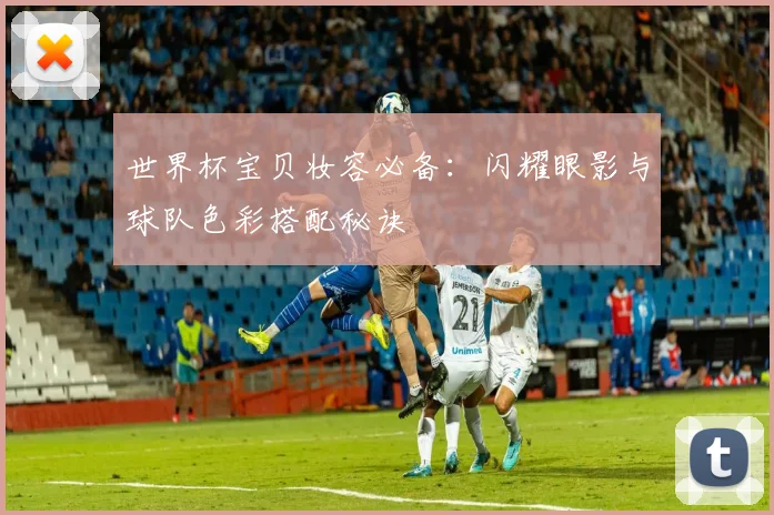 世界杯宝贝妆容必备：闪耀眼影与球队色彩搭配秘诀