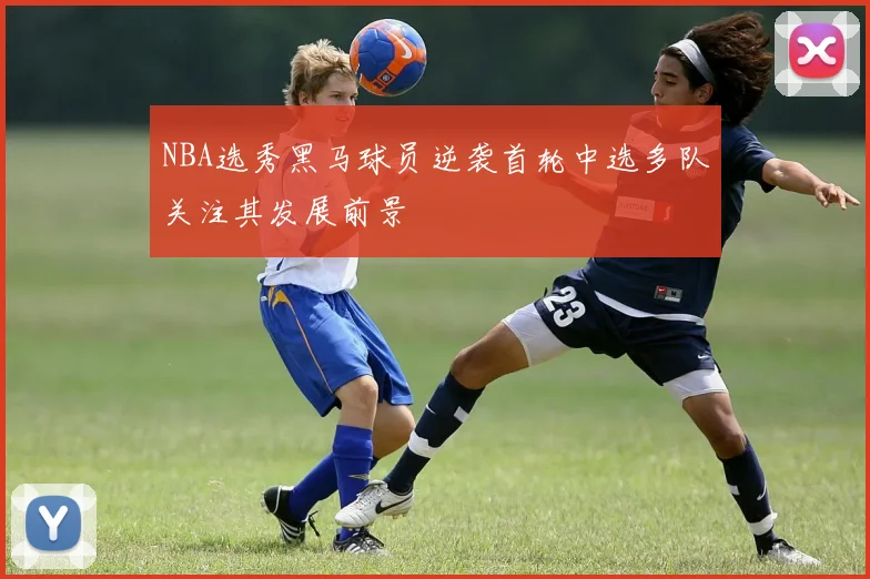 NBA选秀黑马球员逆袭首轮中选多队关注其发展前景