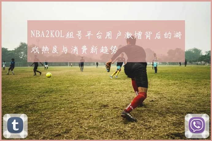 NBA2KOL租号平台用户激增背后的游戏热度与消费新趋势
