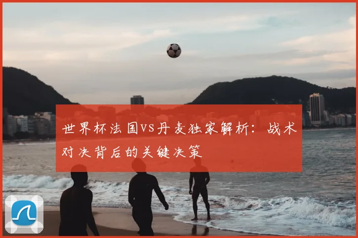 世界杯法国vs丹麦独家解析：战术对决背后的关键决策