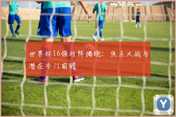 世界杯16强对阵揭晓：焦点大战与潜在冷门前瞻