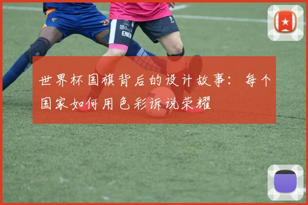 世界杯国旗背后的设计故事：每个国家如何用色彩诉说荣耀