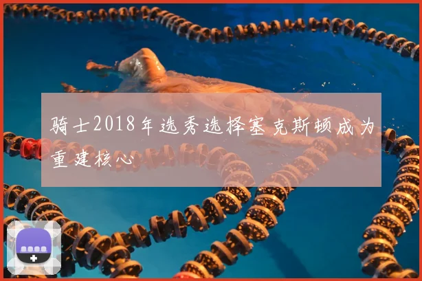 骑士2018年选秀选择塞克斯顿成为重建核心