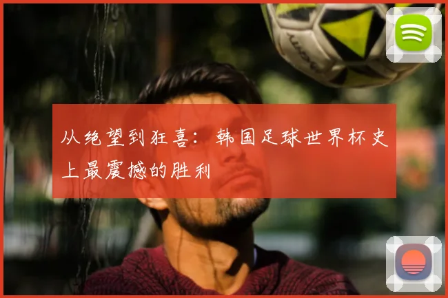 从绝望到狂喜：韩国足球世界杯史上最震撼的胜利