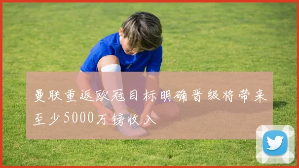 曼联重返欧冠目标明确晋级将带来至少5000万镑收入