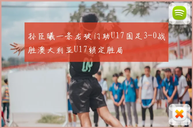 孙臣曦一条龙破门助U17国足3-0战胜澳大利亚U17锁定胜局