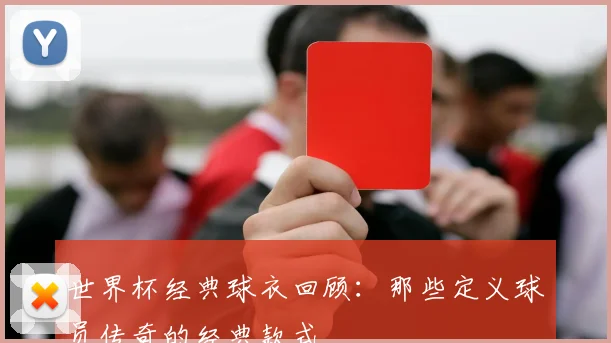 世界杯经典球衣回顾：那些定义球员传奇的经典款式