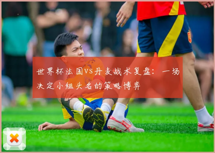 世界杯法国vs丹麦战术复盘：一场决定小组头名的策略博弈
