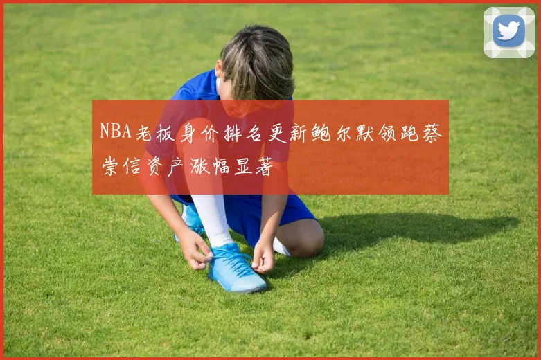 NBA老板身价排名更新鲍尔默领跑蔡崇信资产涨幅显著