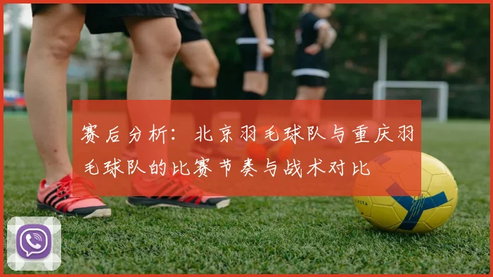 赛后分析：北京羽毛球队与重庆羽毛球队的比赛节奏与战术对比