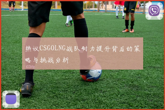 热议CSGOLNG战队耐力提升背后的策略与挑战分析