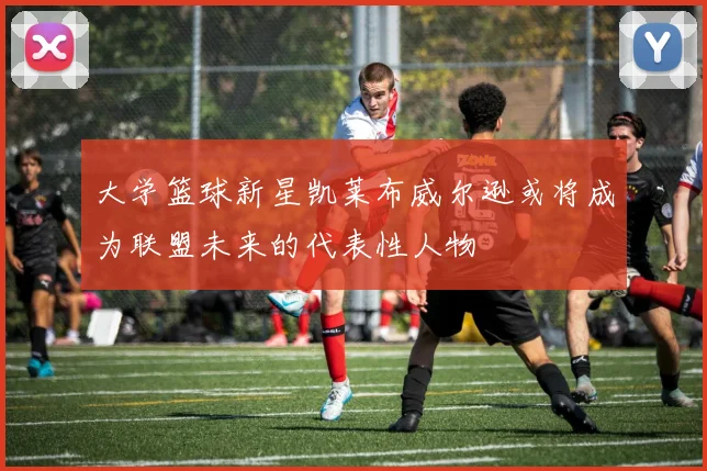 大学篮球新星凯莱布威尔逊或将成为联盟未来的代表性人物