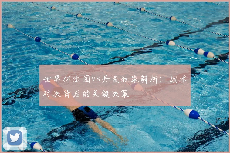 世界杯法国vs丹麦独家解析：战术对决背后的关键决策