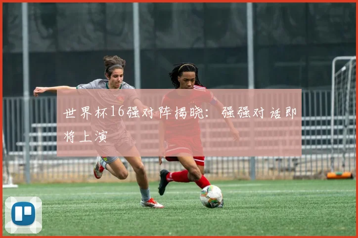 世界杯16强对阵揭晓：强强对话即将上演