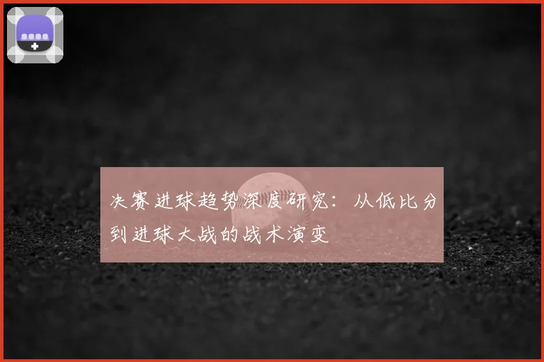 决赛进球趋势深度研究：从低比分到进球大战的战术演变