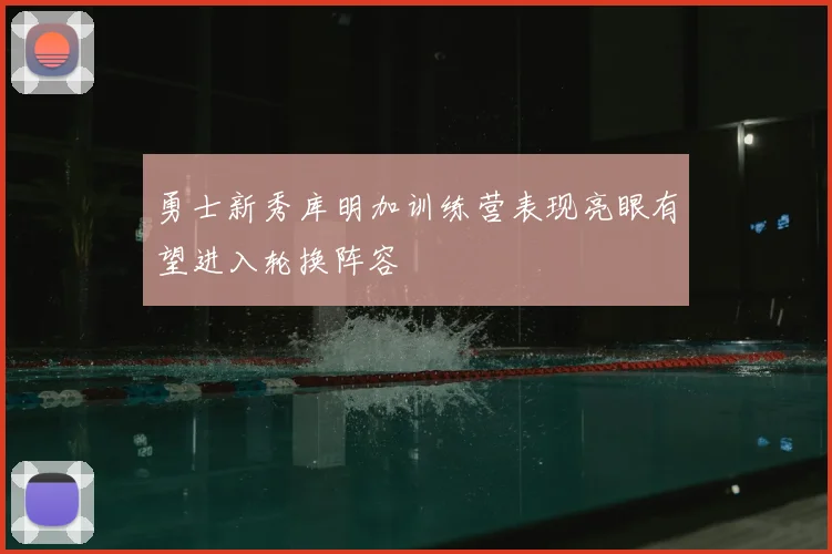 勇士新秀库明加训练营表现亮眼有望进入轮换阵容