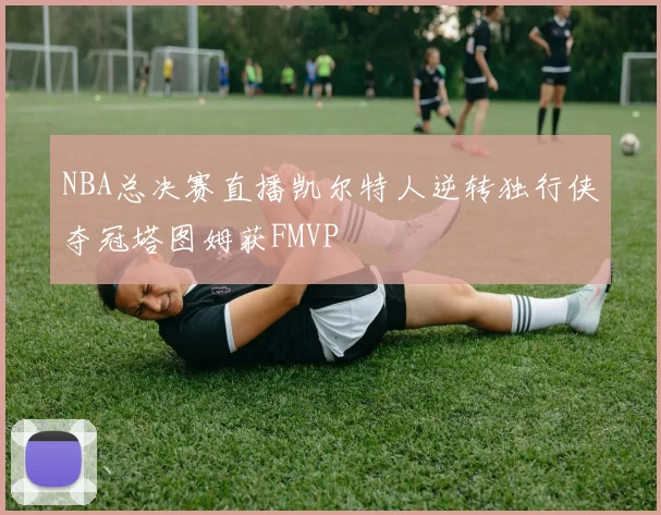 NBA总决赛直播凯尔特人逆转独行侠夺冠塔图姆获FMVP