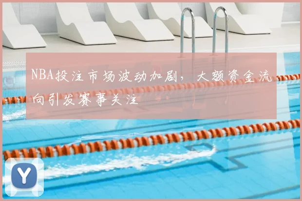 NBA投注市场波动加剧，大额资金流向引发赛事关注