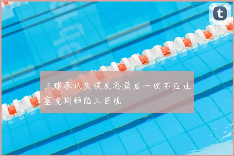 三球承认失误反思最后一攻不应让塞克斯顿陷入困境