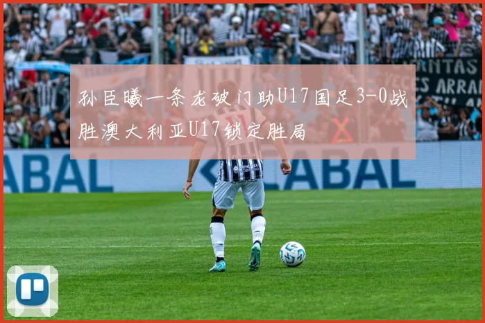 孙臣曦一条龙破门助U17国足3-0战胜澳大利亚U17锁定胜局