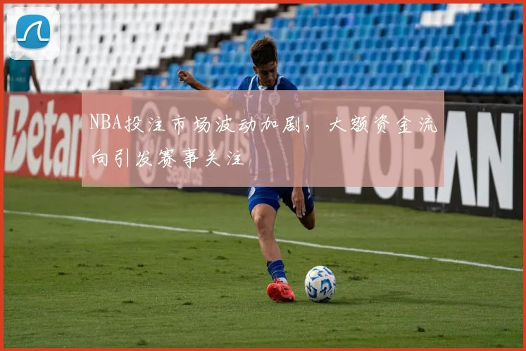 NBA投注市场波动加剧,大额资金流向引发赛事关注