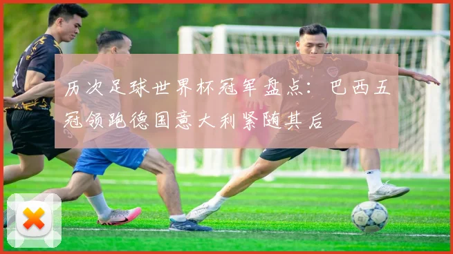 历次足球世界杯冠军盘点：巴西五冠领跑德国意大利紧随其后