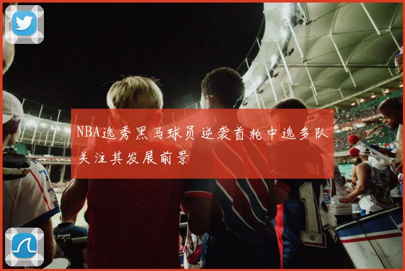 NBA选秀黑马球员逆袭首轮中选多队关注其发展前景