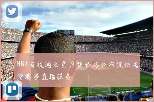 NBA百视通会员月费价格公布提供高清赛事直播服务