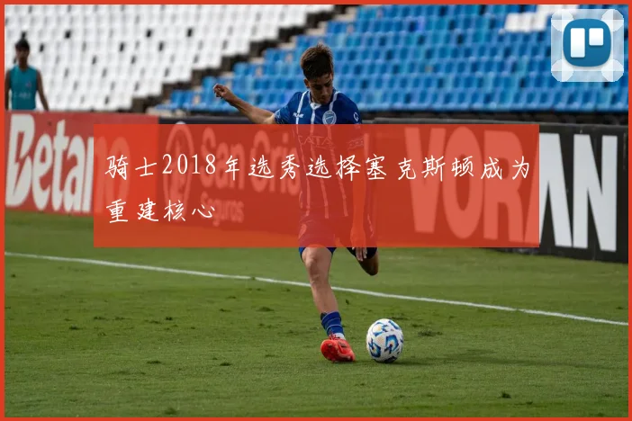骑士2018年选秀选择塞克斯顿成为重建核心