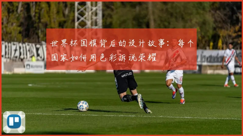 世界杯国旗背后的设计故事：每个国家如何用色彩诉说荣耀