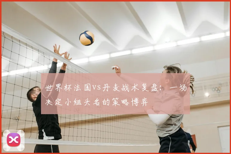 世界杯法国vs丹麦战术复盘：一场决定小组头名的策略博弈
