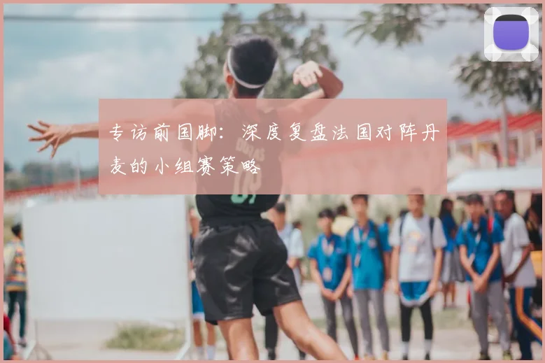 专访前国脚：深度复盘法国对阵丹麦的小组赛策略