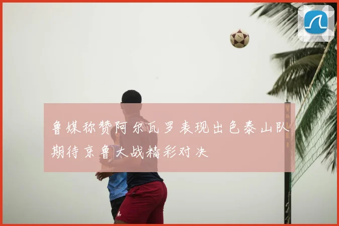 鲁媒称赞阿尔瓦罗表现出色泰山队期待京鲁大战精彩对决