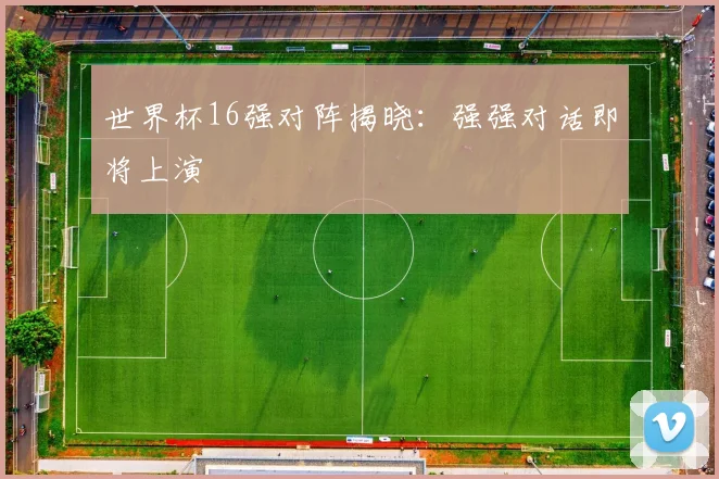 世界杯16强对阵揭晓：强强对话即将上演