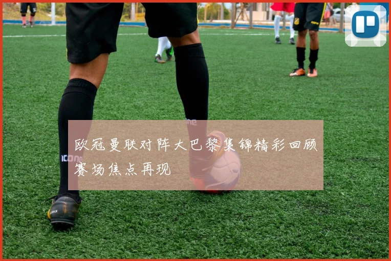 欧冠曼联对阵大巴黎集锦精彩回顾赛场焦点再现