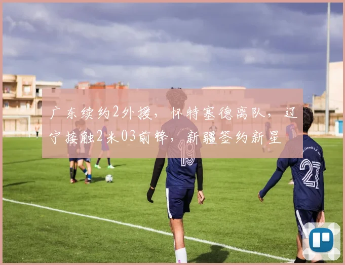 广东续约2外援，怀特塞德离队，辽宁接触2米03前锋，新疆签约新星