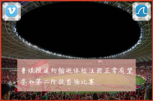鲁媒报道约翰逊体检注册正常有望参加第二阶段首场比赛